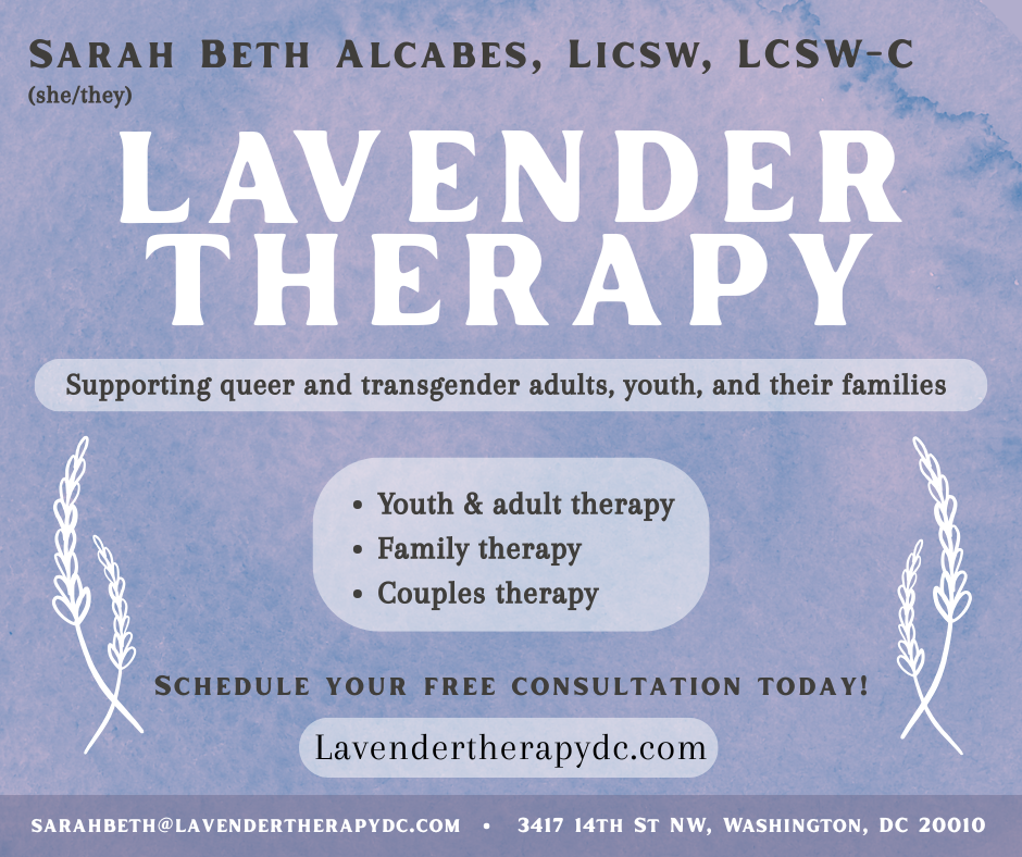 Lavender background with white text and two images of lavender plants. Text reads: Sarah Beth Alcabes, LICSW, LCSW-C (she/they). Lavender Therapy. Supporting queer and transgender adults, youth, and their families. Youth & Adult Therapy, Family Therapy, Couples Therapy. Schedule your free consultation today. Lavendertherapydc.com. sarahbeth@lavendertherapydc.com, 3417 14th St NW